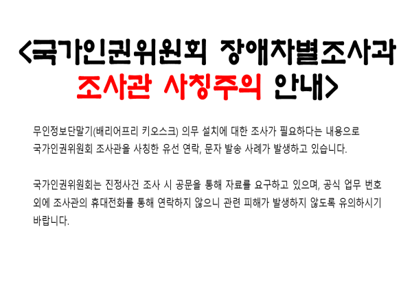 <국가인권위원회 장애차별조사과 조사관 사칭 주의 안내>무인정보단말기(배리어프리 키오스크) 의무 설치에 대한 조사가 필요하다는 내용으로 국가인권위원회 조사관을 사칭한 유선 연락, 문자 발송 사례가 발생하고 있습니다.  국가인권위원회는 진정사건 조사 시 공문을 통해 자료를