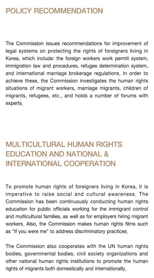 ○ Policy recommendation - The Commission issues recommendations for improvement of legal systems on protecting the rights of foreigners living in Korea, which include: the foreign workers work permit system, immigration law and procedures, refugee determination system, and international marriage brokerage regulations, In order to achieve these, the Commission investigates the human rights situations of migrant workers, marriage migrants, children of migrants, refugees, etc., and holds a number of forums with experts. Multicultural human rights education and national & International cooperation - To promote human rights of foreigners living in Korea, it is imperative to raise social and cultural awareness. The Commission has been continuously conducting human rights education for public officials working for the immigrant control and multicultural families, as well as for employers hiring migrant workers. Also, the Commission makes human rights films such as 'If you were me' to address discriminatory practices. The Commission also cooperates with the UN human rights bodies, governmental bodies, civil society organizations and other national human rights institutions to promote the humanrights of migrants both domestically and internationally.