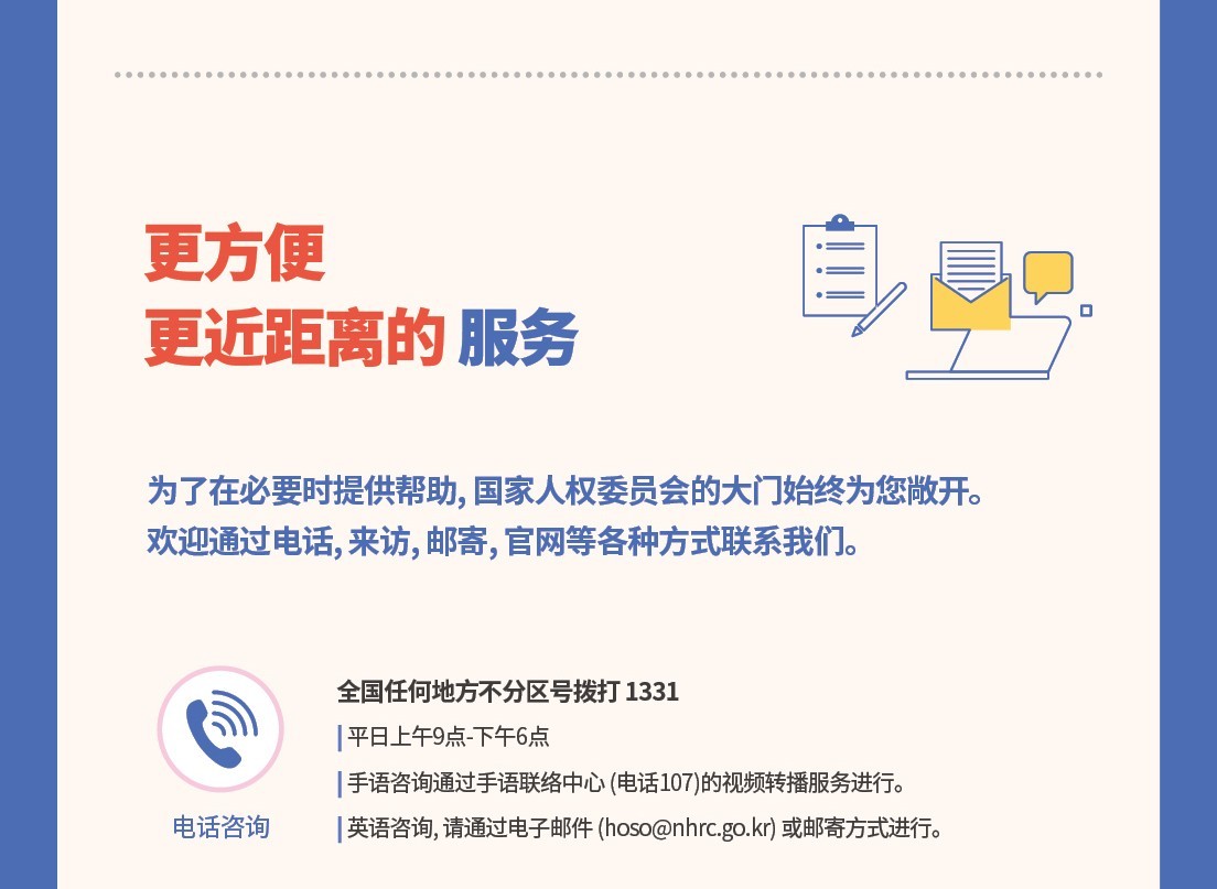 更方便
更近距?的服?

?了在必要?提供?助，?家人?委??的大?始???敞?。?迎通???、??、?寄、官?等各?方式?系我?。                

??咨?

全?任何地方不分???打1331   
平日上午9点-下午6点   
 手?咨?通?手???中心（??107）的???播服??行。       

 英?咨?，?通??子?件（hoso@nhrc.go.kr）或?寄方式?行。