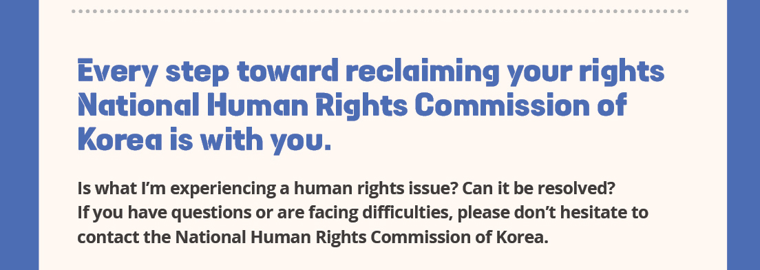 Every step toward reclaiming your rights 
National Human Rights Commission of Korea is with you.
Is what I'm experiencing a human rights issue? Can it be resolved?
If you have questions or are facing difficulties, please don't hesitate to contact the National Human Rights Commission of Korea.

