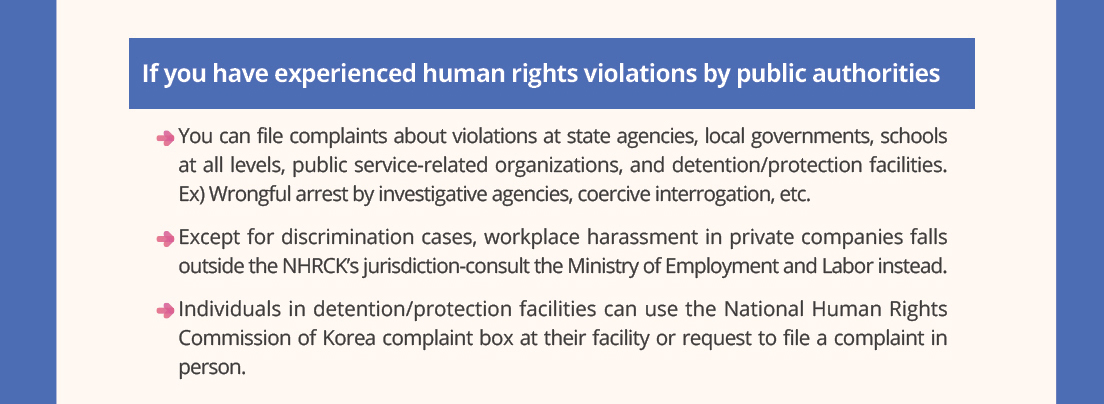 If you have experienced human rights violations by public authorities
- You can file complaints about violations at state agencies, local governments, schools at all levels, public service-related organizations, and detention/protection facilities.
Ex)Wrongful arrest by investigative agencies, coercive interrogation, etc.
- Except for discrimination cases, workplace harassment in private companies falls outside the NHRCK's jurisdiction?consult the Ministry of Employment and Labor instead.
- Individuals in detention/protection facilities can use the National Human Rights Commission of Korea complaint box at their facility or request to file a complaint in person.