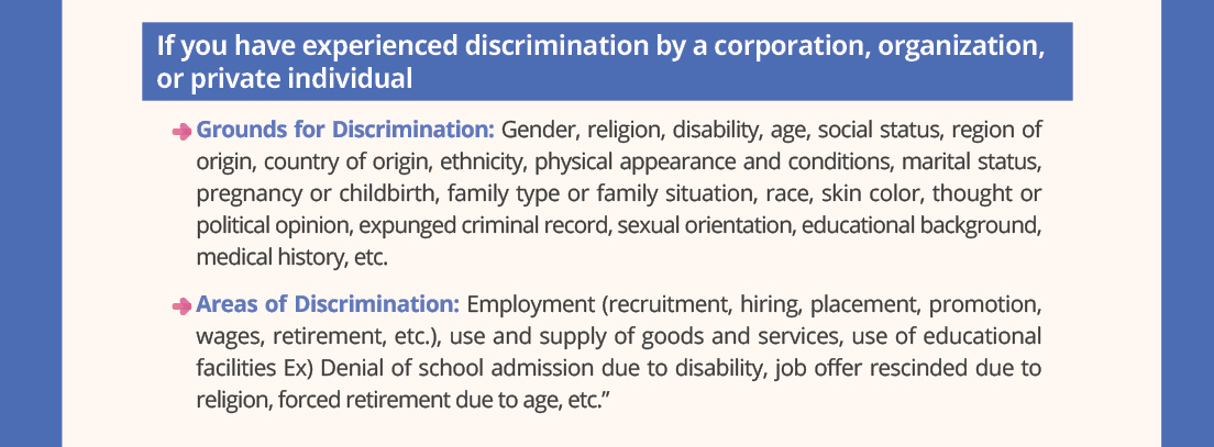 If you have experienced discrimination by a corporation, organization, or private individual
-Grounds for Discrimination: Gender, religion, disability, age, social status, region of origin, country of origin, ethnicity, physical appearance and conditions, marital status, pregnancy or childbirth, family type or family situation, race, skin color, thought or political opinion, expunged criminal record, sexual orientation, educational background, medical history, etc.
-Areas of Discrimination: Employment (recruitment, hiring, placement, promotion, wages, retirement, etc.), use and supply of goods and services, use of educational facilities
Ex) Denial of school admission due to disability, job offer rescinded due to religion, forced retirement due to age, etc.