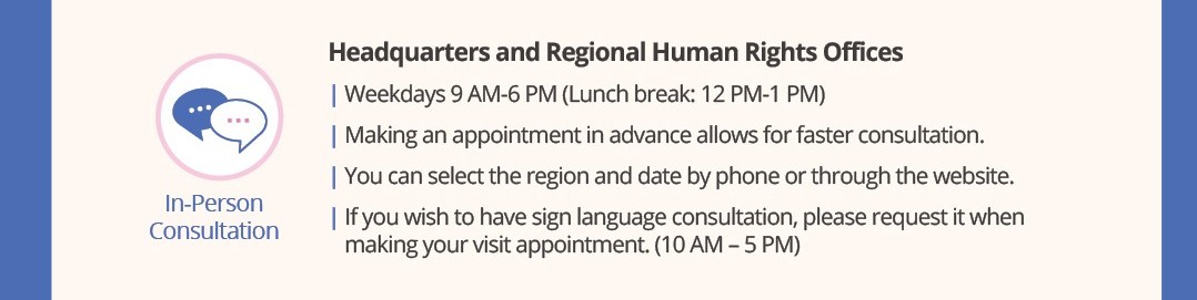 In-Person Consultation
Headquarters and Regional Human Rights Offices
Weekdays 9 AM ? 6 PM (Lunch break: 12 PM ? 1 PM)
Making an appointment in advance allows for faster consultation.
You can select the region and date by phone or through the website.
If you wish to have sign language consultation, please request it when making your visit appointment. (10 AM ? 5 PM)