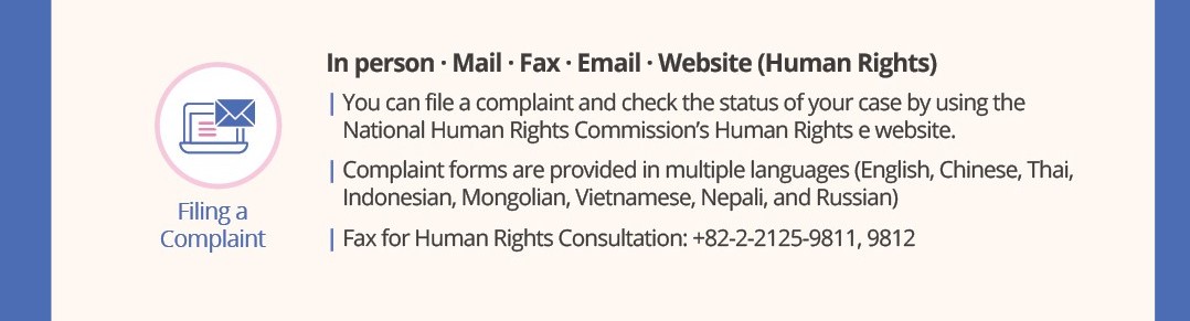 Filing a Complaint
In person · Mail · Fax · Email · Website (Human Rights e)
You can file a complaint and check the status of your case by using the National Human Rights Commission's Human Rights e website.

Complaint forms are provided in multiple languages (English, Chinese, Thai, Indonesian, Mongolian, Vietnamese, Nepali, and Russian)
Fax for Human Rights Consultation: +82-2-2125-9811, 9812