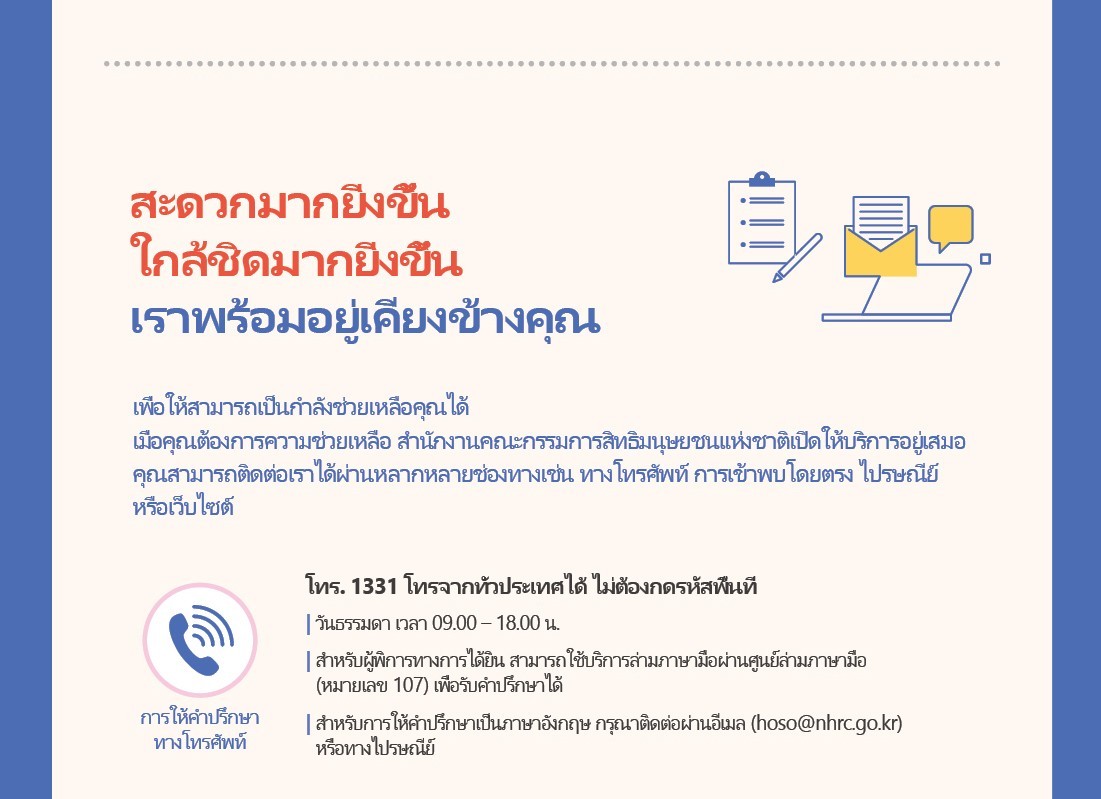 Meeting You More Conveniently and Closely

The National Human Rights Commission's doors are wide open to support you when you need it. Contact us by phone, in person, by mail, through our website, or any other way that works for you.

Phone
Consultation
Call 1331 from anywhere in Korea  (no area code required)
Weekdays from 9:00 AM to 6:00 PM
Sign language consultation is available through the video relay service of Sonmalium Center (phone number 107).

For consultation in English, please use email (hoso@nhrc.go.kr) or mail. 